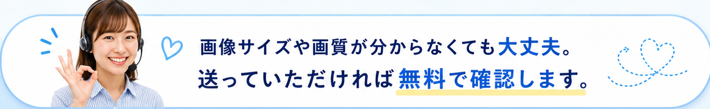 画像サイズや画質が分からなくても大丈夫。送っていただければ無料で確認します。